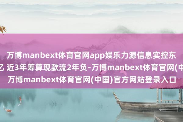 万博manbext体育官网app娱乐力源信息实控东说念主方1天套现1.4亿 近3年筹算现款流2年负-万博manbext体育官网(中国)官方网站登录入口
