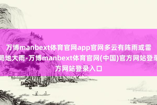 万博manbext体育官网app官网多云有阵雨或雷雨、局地大雨-万博manbext体育官网(中国)官方网站登录入口