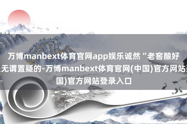 万博manbext体育官网app娱乐诚然“老窖酿好酒”这是无谓置疑的-万博manbext体育官网(中国)官方网站登录入口