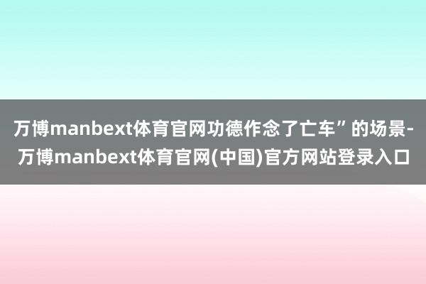 万博manbext体育官网功德作念了亡车”的场景-万博manbext体育官网(中国)官方网站登录入口