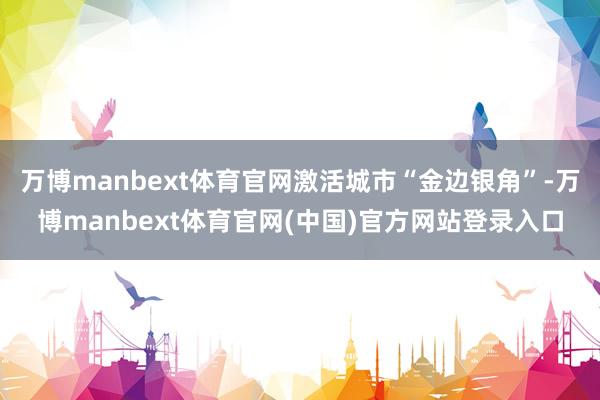 万博manbext体育官网激活城市“金边银角”-万博manbext体育官网(中国)官方网站登录入口