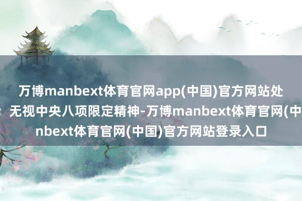 万博manbext体育官网app(中国)官方网站处心积虑抵抗组织审查；无视中央八项限定精神-万博manbext体育官网(中国)官方网站登录入口