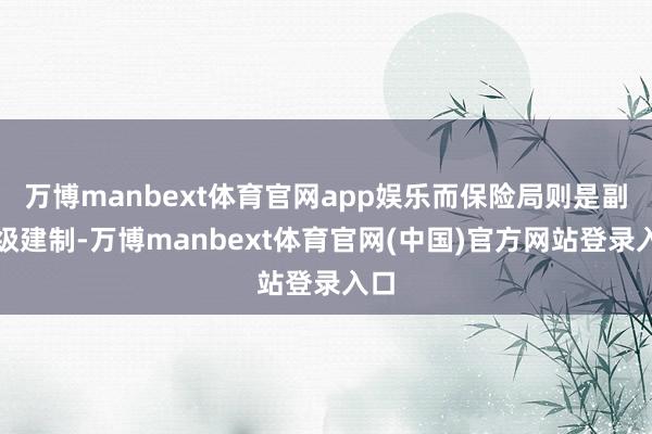万博manbext体育官网app娱乐而保险局则是副师级建制-万博manbext体育官网(中国)官方网站登录入口