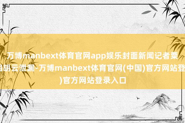 万博manbext体育官网app娱乐封面新闻记者粟裕 影相胡云泄漏-万博manbext体育官网(中国)官方网站登录入口