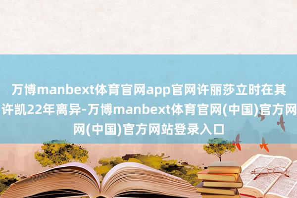万博manbext体育官网app官网许丽莎立时在其微博爆料与许凯22年离异-万博manbext体育官网(中国)官方网站登录入口