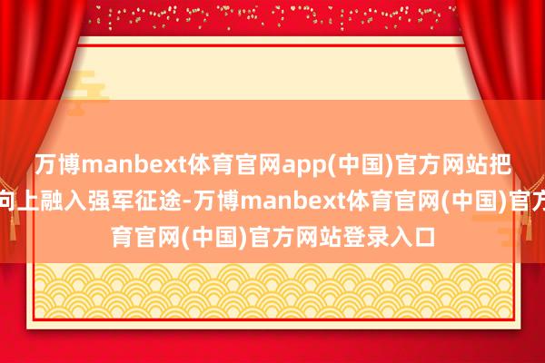 万博manbext体育官网app(中国)官方网站把个东谈主成长向上融入强军征途-万博manbext体育官网(中国)官方网站登录入口