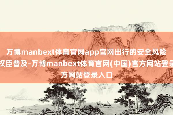 万博manbext体育官网app官网出行的安全风险也会权臣普及-万博manbext体育官网(中国)官方网站登录入口