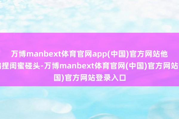 万博manbext体育官网app(中国)官方网站他与女方偏捏闺蜜碰头-万博manbext体育官网(中国)官方网站登录入口