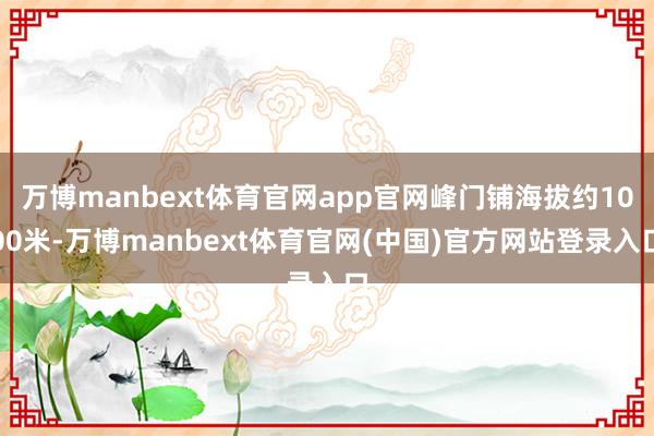 万博manbext体育官网app官网峰门铺海拔约1000米-万博manbext体育官网(中国)官方网站登录入口