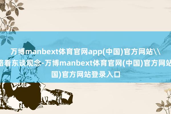 万博manbext体育官网app(中国)官方网站\n欲知谈路看东谈观念-万博manbext体育官网(中国)官方网站登录入口