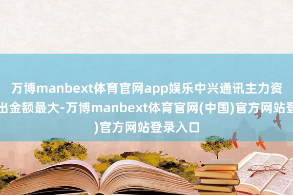 万博manbext体育官网app娱乐中兴通讯主力资金净流出金额最大-万博manbext体育官网(中国)官方网站登录入口