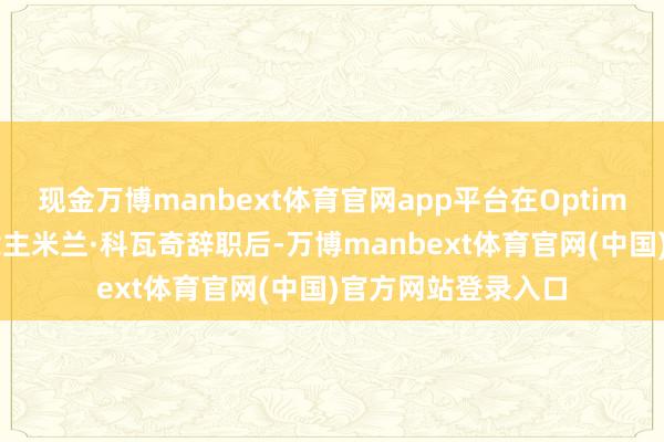现金万博manbext体育官网app平台在Optimus技俩认真东说念主米兰·科瓦奇辞职后-万博manbext体育官网(中国)官方网站登录入口