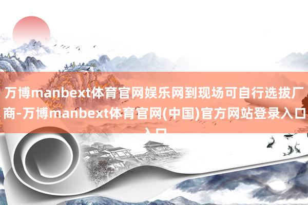万博manbext体育官网娱乐网到现场可自行选拔厂商-万博manbext体育官网(中国)官方网站登录入口