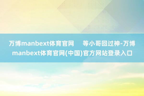 万博manbext体育官网 等小哥回过神-万博manbext体育官网(中国)官方网站登录入口