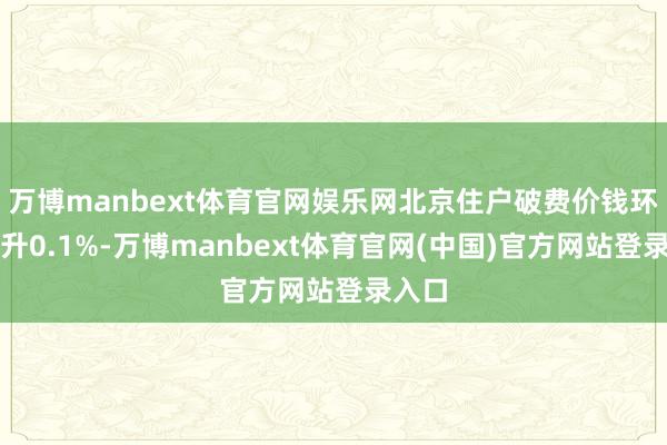 万博manbext体育官网娱乐网北京住户破费价钱环比上升0.1%-万博manbext体育官网(中国)官方网站登录入口