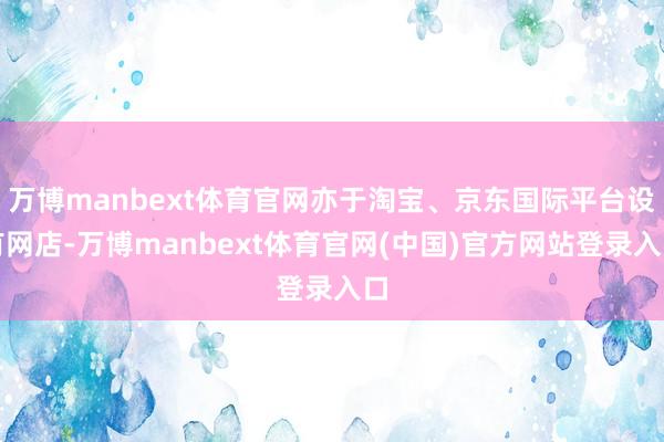 万博manbext体育官网亦于淘宝、京东国际平台设有网店-万博manbext体育官网(中国)官方网站登录入口