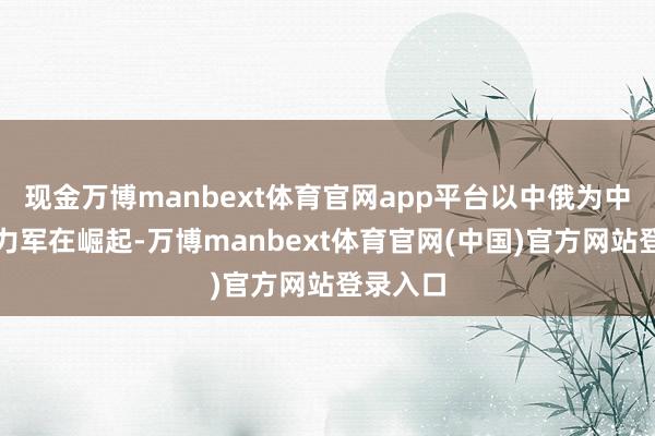 现金万博manbext体育官网app平台以中俄为中枢的生力军在崛起-万博manbext体育官网(中国)官方网站登录入口