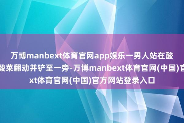 万博manbext体育官网app娱乐一男人站在酸菜池顶用钢叉将酸菜翻动并铲至一旁-万博manbext体育官网(中国)官方网站登录入口