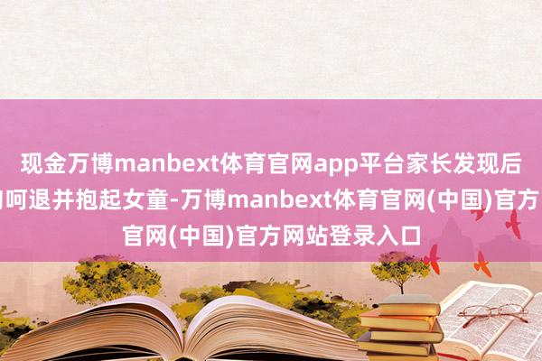 现金万博manbext体育官网app平台家长发现后立即赶到将狗呵退并抱起女童-万博manbext体育官网(中国)官方网站登录入口