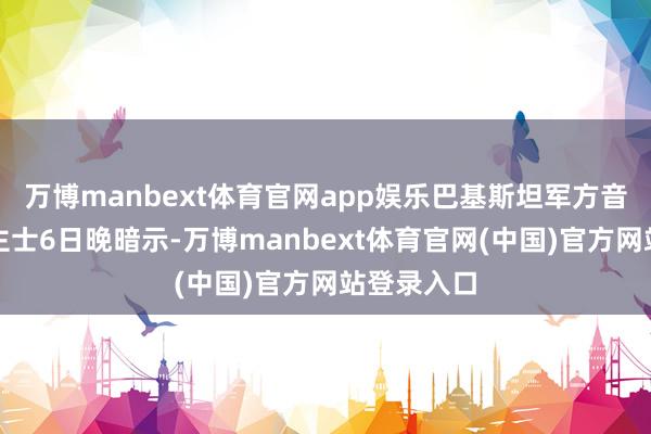万博manbext体育官网app娱乐巴基斯坦军方音书东说念主士6日晚暗示-万博manbext体育官网(中国)官方网站登录入口