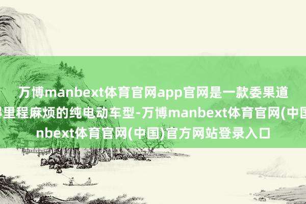 万博manbext体育官网app官网是一款委果道理上能让东谈主莫得里程麻烦的纯电动车型-万博manbext体育官网(中国)官方网站登录入口