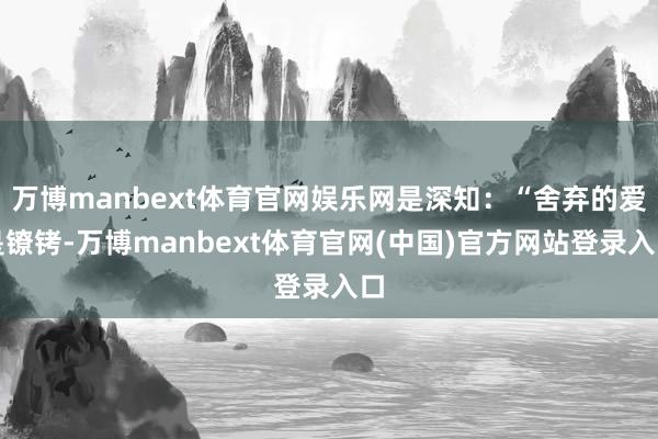 万博manbext体育官网娱乐网是深知:“舍弃的爱是镣铐-万博manbext体育官网(中国)官方网站登录入口