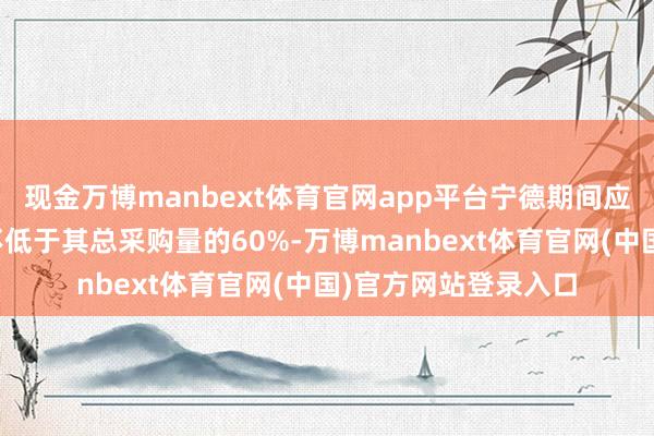 现金万博manbext体育官网app平台宁德期间应允向公司每年采购不低于其总采购量的60%-万博manbext体育官网(中国)官方网站登录入口