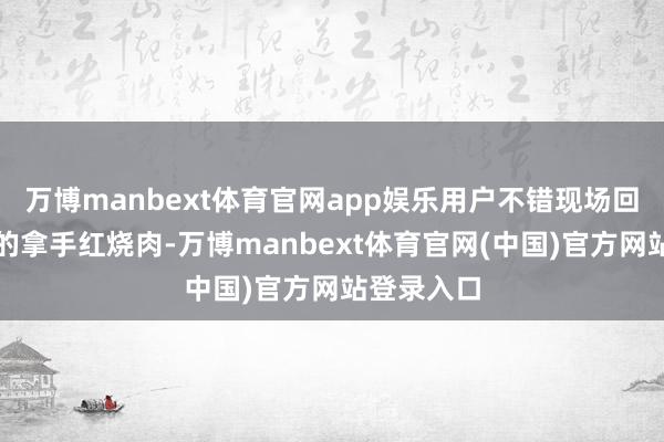 万博manbext体育官网app娱乐用户不错现场回味帅大厨的拿手红烧肉-万博manbext体育官网(中国)官方网站登录入口