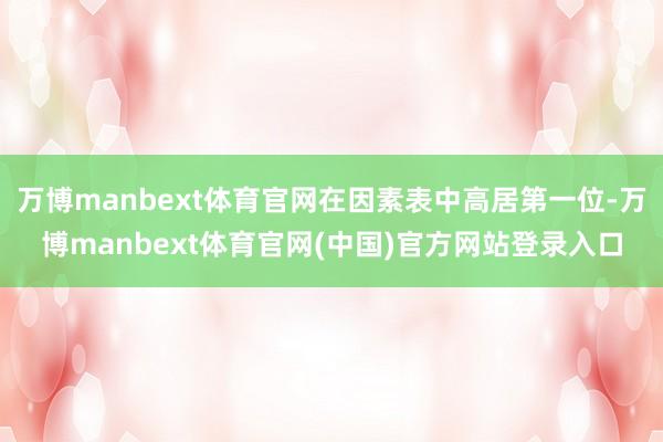 万博manbext体育官网在因素表中高居第一位-万博manbext体育官网(中国)官方网站登录入口