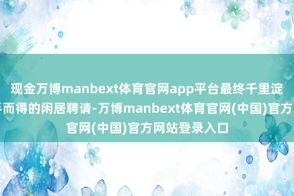 现金万博manbext体育官网app平台最终千里淀为蓦的者垂手而得的闲居聘请-万博manbext体育官网(中国)官方网站登录入口