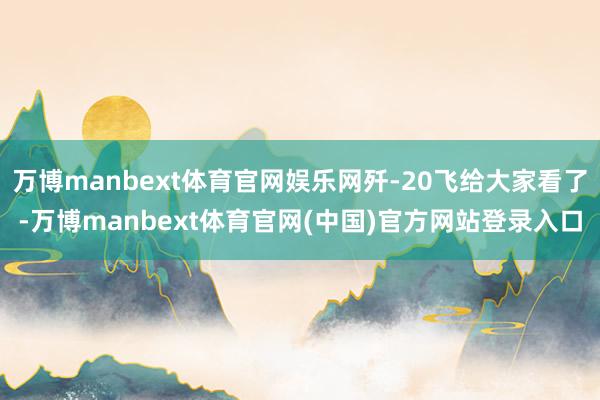 万博manbext体育官网娱乐网歼-20飞给大家看了-万博manbext体育官网(中国)官方网站登录入口