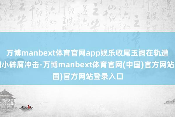 万博manbext体育官网app娱乐收尾玉阙在轨遭受天外细小碎屑冲击-万博manbext体育官网(中国)官方网站登录入口