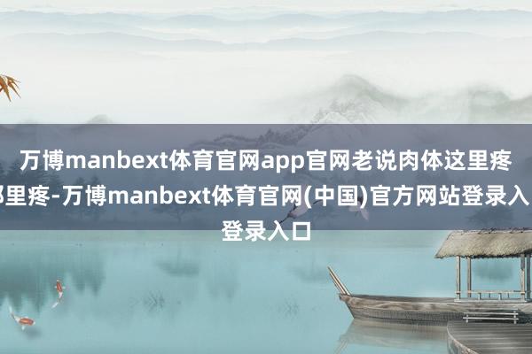 万博manbext体育官网app官网老说肉体这里疼那里疼-万博manbext体育官网(中国)官方网站登录入口