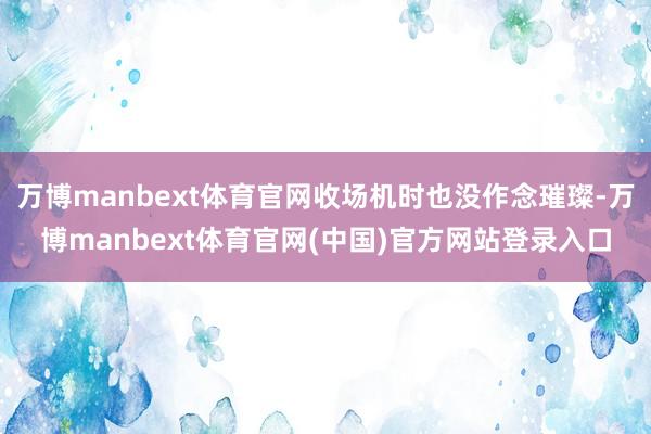 万博manbext体育官网收场机时也没作念璀璨-万博manbext体育官网(中国)官方网站登录入口