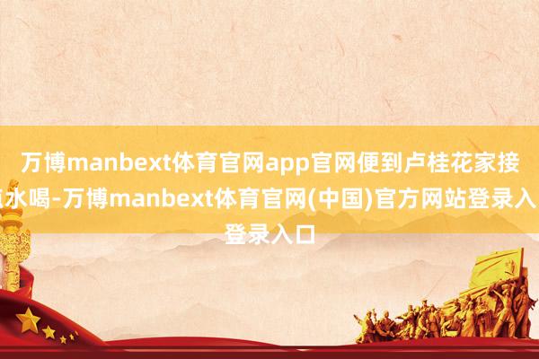 万博manbext体育官网app官网便到卢桂花家接点水喝-万博manbext体育官网(中国)官方网站登录入口