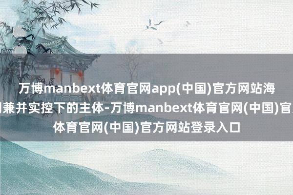 万博manbext体育官网app(中国)官方网站海航货运为与公司兼并实控下的主体-万博manbext体育官网(中国)官方网站登录入口
