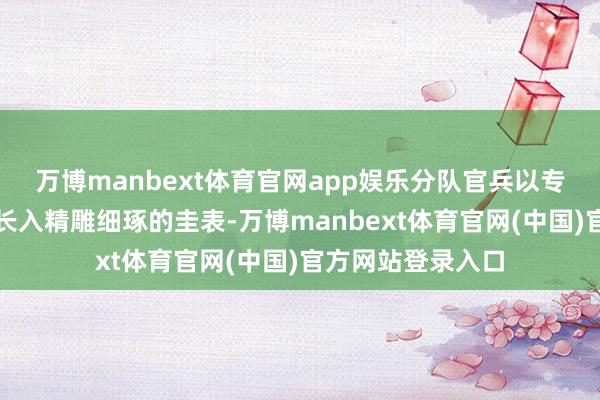 万博manbext体育官网app娱乐分队官兵以专科操作、过硬格长入精雕细琢的圭表-万博manbext体育官网(中国)官方网站登录入口