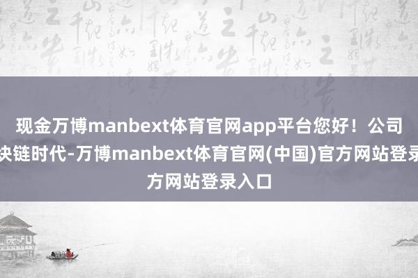 现金万博manbext体育官网app平台您好！公司在区块链时代-万博manbext体育官网(中国)官方网站登录入口