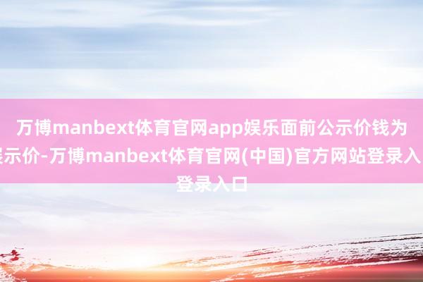 万博manbext体育官网app娱乐面前公示价钱为展示价-万博manbext体育官网(中国)官方网站登录入口