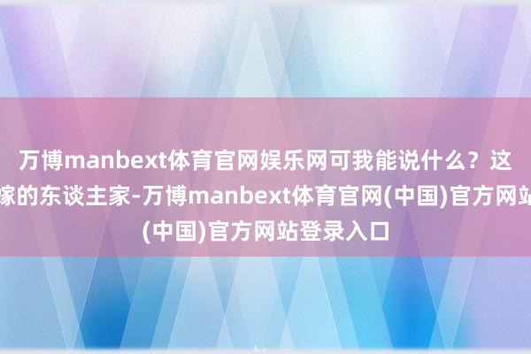 万博manbext体育官网娱乐网可我能说什么？这是我我方嫁的东谈主家-万博manbext体育官网(中国)官方网站登录入口