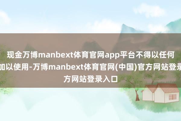 现金万博manbext体育官网app平台不得以任何神气加以使用-万博manbext体育官网(中国)官方网站登录入口