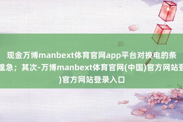 现金万博manbext体育官网app平台对换电的条目更为遑急；其次-万博manbext体育官网(中国)官方网站登录入口