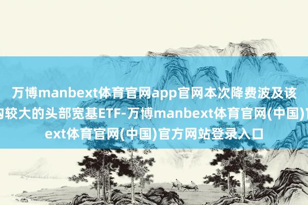 万博manbext体育官网app官网本次降费波及该公司旗下部分鸿沟较大的头部宽基ETF-万博manbext体育官网(中国)官方网站登录入口