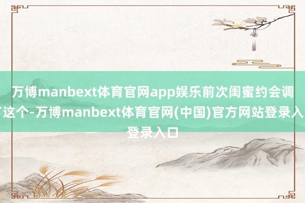 万博manbext体育官网app娱乐前次闺蜜约会调了这个-万博manbext体育官网(中国)官方网站登录入口