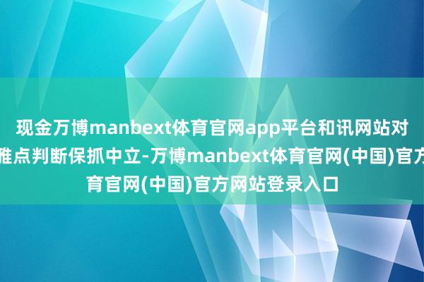 现金万博manbext体育官网app平台和讯网站对文中述说、不雅点判断保抓中立-万博manbext体育官网(中国)官方网站登录入口