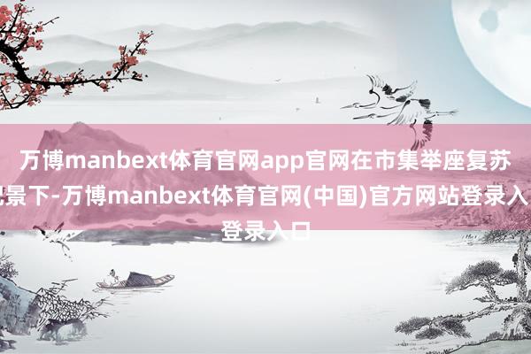万博manbext体育官网app官网在市集举座复苏配景下-万博manbext体育官网(中国)官方网站登录入口