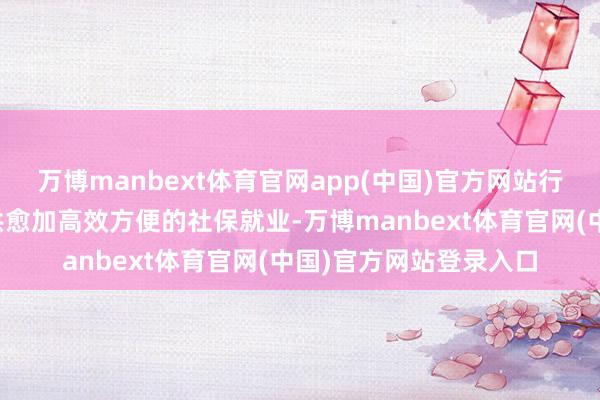 万博manbext体育官网app(中国)官方网站行径旨在为纷乱住户提供愈加高效方便的社保就业-万博manbext体育官网(中国)官方网站登录入口