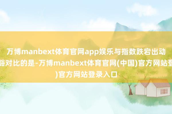 万博manbext体育官网app娱乐与指数跌宕出动酿成显豁对比的是-万博manbext体育官网(中国)官方网站登录入口