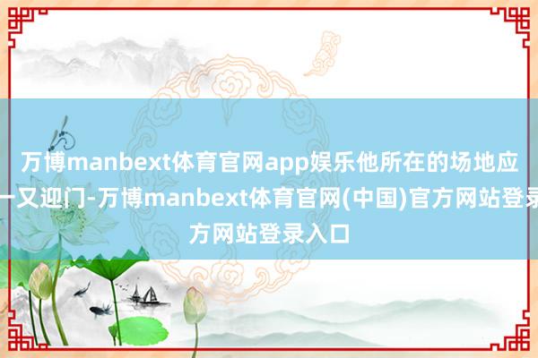 万博manbext体育官网app娱乐他所在的场地应该宾一又迎门-万博manbext体育官网(中国)官方网站登录入口