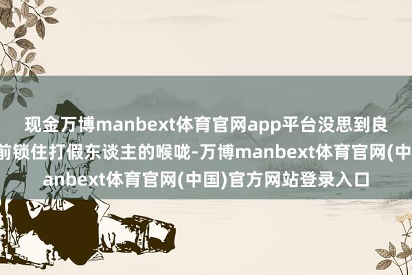 现金万博manbext体育官网app平台没思到良品铺子的保安竟然向前锁住打假东谈主的喉咙-万博manbext体育官网(中国)官方网站登录入口